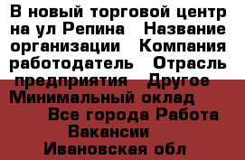 В новый торговой центр на ул Репина › Название организации ­ Компания-работодатель › Отрасль предприятия ­ Другое › Минимальный оклад ­ 10 000 - Все города Работа » Вакансии   . Ивановская обл.